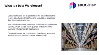 What is a Data Warehouse?
Data warehouses are a great choice for organizations that
require standardized reporting and analytics on structured
data from multiple sources.
With data warehouses, users can store data in a predefined
schema, which can be easily queried and analysed for
business intelligence (BI) applications.
Data warehouses are optimized for read-heavy workloads
and can support complex queries and reporting
 