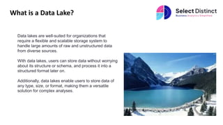 What is a Data Lake?
Data lakes are well-suited for organizations that
require a flexible and scalable storage system to
handle large amounts of raw and unstructured data
from diverse sources.
With data lakes, users can store data without worrying
about its structure or schema, and process it into a
structured format later on.
Additionally, data lakes enable users to store data of
any type, size, or format, making them a versatile
solution for complex analyses.
 