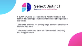 In summary, data lakes and data warehouses are two
distinct data storage solutions with unique strengths and
use cases.
Data lakes are best for storing large amounts of raw and
unstructured data,
Data warehouses are ideal for standardized reporting
and BI applications.
 