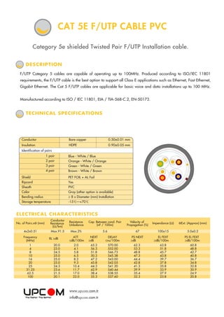 ELECTRICAL CHARACTERISTICS
Category 5e shielded Twisted Pair F/UTP Installation cable.
TECHNICAL SPECIFICATIONS
F/UTP Category 5 cables are capable of operating up to 100MHz. Produced according to ISO/IEC 11801
requirements, the F/UTP cable is the best option to support all Class E applications such as Ethernet, Fast Ethernet,
Gigabit Ethernet. The Cat 5 F/UTP cables are applicable for basic voice and data installations up to 100 MHz.
Manufactured according to ISO / IEC 11801, EIA / TIA-568-C.2, EN-50173.
DESCRIPTION
CAT 5E F/UTP CABLE PVC
No. of Pairs.xФ (mm)
Conductor
Resistance
(Ω/km)
Resistance
Unbalance
Cap. Between cond. Pair
(nF / 100m)
Velocity of
Propagation (%)
Impendance (Ω) ФExt. (Appvox) (mm)
4x2x0.51 Max.91.5 Max.2% 5.6 67 100±15 5.0±0.2
ATT
≤dB/100m
NEXT
≥dB
DELAY
≤ns/100m
PS NEXT
≥dB
EL FEXT
≥dB/100m
PS EL FEXT
≥dB/100m
Frequency
(MHz)
RL ≥dB
1
4
8
10
16
20
25
31.25
62.5
100
20.0
23.0
24.5
25.0
25.0
25.0
24.3
23.6
21.5
20.1
2.0
4.1
5.8
6.5
8.2
9.3
10.4
11.7
17.0
22.0
65.3
56.3
51.8
50.3
47.2
45.8
44.3
42.9
38.4
35.3
570.00
552.00
546.73
545.38
543.00
542.05
541.20
540.44
538.55
537.60
62.3
53.3
48.8
47.3
44.4
42.8
41.3
39.9
35.4
32.3
63.8
51.8
45.7
43.8
39.7
37.8
35.8
33.9
27.9
23.8
60.8
48.8
42.7
40.8
36.7
34.8
32.8
30.9
24.9
20.8
PET FOIL + AL Foil
Yes
PVC
Gray (other option is available)
≥ 8 x Diameter (mm) Installation
-15 C—+70 C
Blue - White / Blue
Orange - White / Orange
Green - White / Green
Brown - White / Brown
1 pair
2 pair
3 pair
4 pair
Shield
Ripcord
Sheath
Color
Bending radius
Storage temperature
Conductor Bare copper 0.50±0.01 mm
Insulation HDPE 0.90±0.05 mm
Identification of pairs
www.upcom.com.tr
info@upcom.com.tr
 