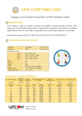 Category 6 Unshielded Twisted Pair U/UTP Installation cable.
TECHNICAL SPECIFICATIONS
U/UTP Category 6 cables are capable of operating up to 250MHz. Produced according to ISO/IEC 11801
requirements, the U/UTP cable is the best option to support all Class E applications such as Ethernet, Fast Ethernet,
Gigabit Ethernet. The Cat 6 U/UTP cables are applicable for basic voice and data installations up to 250 MHz.
Manufactured according to ISO / IEC 11801-2, ISO / IEC 64156-5, EIA / TIA 568B, EN 50173.
DESCRIPTION
CAT6 U/UTP CABLE LSZH
ELECTRICAL CHARACTERISTICS
No. of Pairs.xФ (mm)
Conductor
Resistance
(Ω/km)
Resistance
Unbalance
Cap. Between cond. Pair
(nF / 100m)
Velocity of
Propagation (%)
Impendance (Ω) ФExt. (Appvox) (mm)
4x2x0.56 Max.75 Max.5% 56 69 100±15
ATT
≤dB/100m
NEXT
≥dB
DELAY
≤ns/100m
PS NEXT
≥dB
EL FEXT
≥dB/100m
Frequency
(MHz)
RL ≥dB
1
4
8
10
16
20
25
31.25
62.5
100
200
250
20.0
23.0
24.5
25.0
25.0
25.0
24.3
23.6
21.5
20.1
18.0
17.3
2.03
3.78
5.32
5.95
7.55
8.47
9.51
10.67
15.38
19.80
28.98
32.85
74.3
65.3
60.8
59.3
56.2
54.8
53.3
51.9
47.7
44.3
39.8
38.3
570.00
552.0
546.73
545.38
543.00
542.05
541.20
540.44
538.55
537.60
536.54
536.27
72.3
63.3
58.8
57.3
54.2
52.8
41.3
49.9
45.4
42.3
37.8
36.3
67.8
55.8
49.7
47.8
43.7
41.8
39.8
37.9
31.9
27.8
21.8
19.8
6.10±0.3
PS EL FEXT
≥dB/100m
64.8
52.8
46.7
44.8
40.7
38.8
36.8
34.9
28.9
24.8
18.8
16.9
Yes
Yes
LSZH
Blue (other option is available)
≥ 8 x Diameter (mm) Installation
-15 C—+70 C
Blue - White / Blue
Orange - White / Orange
Green - White / Green
Brown - White / Brown
1 pair
2 pair
3 pair
4 pair
Filler
Ripcord
Sheath
Color
Bending radius
Storage temperature
Conductor Bare copper 0.56±0.01 mm
Insulation HDPE 0.97±0.05 mm
Identification of pairs
www.upcom.com.tr
info@upcom.com.tr
 