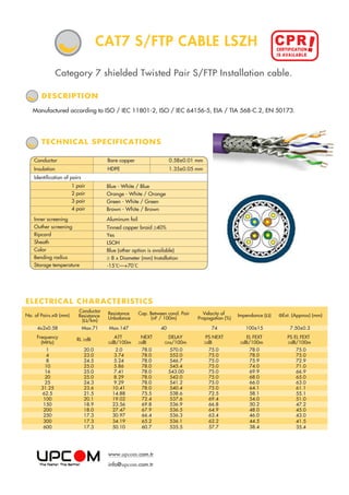 Category 7 shielded Twisted Pair S/FTP Installation cable.
TECHNICAL SPECIFICATIONS
Manufactured according to ISO / IEC 11801-2, ISO / IEC 64156-5, EIA / TIA 568-C.2, EN 50173.
DESCRIPTION
CAT7 S/FTP CABLE LSZH
ELECTRICAL CHARACTERISTICS
No. of Pairs.xФ (mm)
Conductor
Resistance
(Ω/km)
Resistance
Unbalance
Cap. Between cond. Pair
(nF / 100m)
Velocity of
Propagation (%)
Impendance (Ω)
4x2x0.58 Max.71 Max.147 40 74 100±15
ATT
≤dB/100m
NEXT
≥dB
DELAY
≤ns/100m
PS NEXT
≥dB
EL FEXT
≥dB/100m
Frequency
(MHz)
RL ≥dB
1
4
8
10
16
20
25
31.25
62.5
100
150
200
250
300
600
20.0
23.0
24.5
25.0
25.0
25.0
24.3
23.6
21.5
20.1
18.9
18.0
17.3
17.3
17.3
2.0
3.74
5.24
5.86
7.41
8.29
9.29
10.41
14.88
19.02
23.56
27.47
30.97
34.19
50.10
78.0
78.0
78.0
78.0
78.0
78.0
78.0
78.0
75.5
72.4
69.8
67.9
66.4
65.2
60.7
570.0
552.0
546.7
545.4
543.00
542.0
541.2
540.4
538.6
537.6
536.9
536.5
536.3
536.1
535.5
75.0
75.0
75.0
75.0
75.0
75.0
75.0
75.0
72.5
69.4
66.8
64.9
63.4
62.2
57.7
78.0
78.0
75.9
74.0
69.9
68.0
66.0
64.1
58.1
54.0
50.2
48.0
46.0
44.5
38.4
ФExt. (Appvox) (mm)
7.50±0.3
PS EL FEXT
≥dB/100m
75.0
75.0
72.9
71.0
66.9
65.0
63.0
61.1
55.1
51.0
47.2
45.0
43.0
41.5
35.4
Aluminum foil
Tinned copper braid ≥40%
Yes
LSOH
Blue (other option is available)
≥ 8 x Diameter (mm) Installation
-15 C—+70 C
Blue - White / Blue
Orange - White / Orange
Green - White / Green
Brown - White / Brown
1 pair
2 pair
3 pair
4 pair
Inner screening
Outher screening
Ripcord
Sheath
Color
Bending radius
Storage temperature
Conductor Bare copper 0.58±0.01 mm
Insulation HDPE 1.35±0.05 mm
Identification of pairs
www.upcom.com.tr
info@upcom.com.tr
CPR!CERTIFICATION
IS AVAILABLE
 