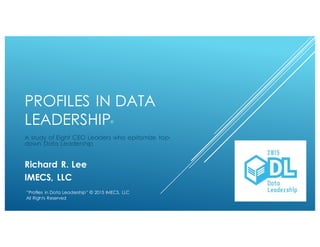 PROFILES IN DATA
LEADERSHIP©
A study of Eight CEO Leaders who epitomize top-down
Data Leadership
Richard R. Lee
IMECS, LLC
“Profiles in Data Leadership” © 2015 IMECS, LLC
All Rights Reserved
 