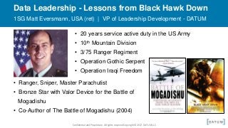 Confidential and Proprietary. All rights reserved Copyright© 2017. DATUM LLC
Data Leadership - Lessons from Black Hawk Down
1SG Matt Eversmann, USA (ret) | VP of Leadership Development - DATUM
• 20 years service active duty in the US Army
• 10th Mountain Division
• 3/75 Ranger Regiment
• Operation Gothic Serpent
• Operation Iraqi Freedom
• Ranger, Sniper, Master Parachutist
• Bronze Star with Valor Device for the Battle of
Mogadishu
• Co-Author of The Battle of Mogadishu (2004)
 