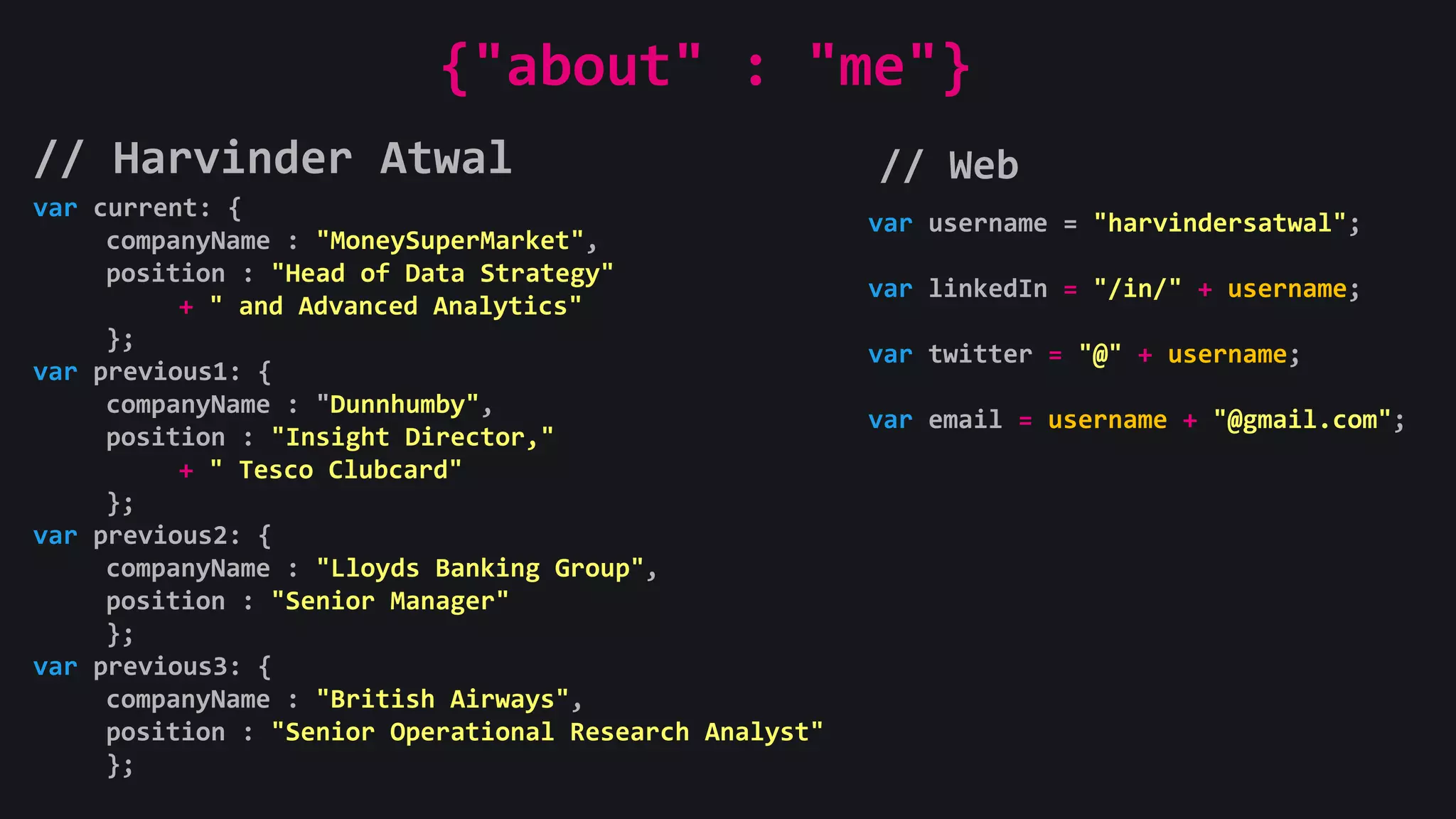 // Harvinder Atwal // Web
var current: {
companyName : "MoneySuperMarket",
position : "Head of Data Strategy"
+ " and Advanced Analytics"
};
var previous1: {
companyName : "Dunnhumby",
position : "Insight Director,"
+ " Tesco Clubcard"
};
var previous2: {
companyName : "Lloyds Banking Group",
position : "Senior Manager"
};
var previous3: {
companyName : "British Airways",
position : "Senior Operational Research Analyst"
};
{"about" : "me"}
var username = "harvindersatwal";
var linkedIn = "/in/" + username;
var twitter = "@" + username;
var email = username + "@gmail.com";
 