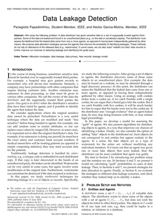 IEEE TRANSACTIONS ON KNOWLEDGE AND DATA ENGINEERING,                    VOL. 23,     NO. 1,    JANUARY 2011                                         51




                                      Data Leakage Detection
      Panagiotis Papadimitriou, Student Member, IEEE, and Hector Garcia-Molina, Member, IEEE

       Abstract—We study the following problem: A data distributor has given sensitive data to a set of supposedly trusted agents (third
       parties). Some of the data are leaked and found in an unauthorized place (e.g., on the web or somebody’s laptop). The distributor must
       assess the likelihood that the leaked data came from one or more agents, as opposed to having been independently gathered by other
       means. We propose data allocation strategies (across the agents) that improve the probability of identifying leakages. These methods
       do not rely on alterations of the released data (e.g., watermarks). In some cases, we can also inject “realistic but fake” data records to
       further improve our chances of detecting leakage and identifying the guilty party.

       Index Terms—Allocation strategies, data leakage, data privacy, fake records, leakage model.

                                                                                 Ç

1    INTRODUCTION

I  N the course of doing business, sometimes sensitive data
   must be handed over to supposedly trusted third parties.
For example, a hospital may give patient records to
                                                                                     we study the following scenario: After giving a set of objects
                                                                                     to agents, the distributor discovers some of those same
                                                                                     objects in an unauthorized place. (For example, the data
researchers who will devise new treatments. Similarly, a                             may be found on a website, or may be obtained through a
company may have partnerships with other companies that                              legal discovery process.) At this point, the distributor can
require sharing customer data. Another enterprise may                                assess the likelihood that the leaked data came from one or
outsource its data processing, so data must be given to                              more agents, as opposed to having been independently
various other companies. We call the owner of the data the                           gathered by other means. Using an analogy with cookies
distributor and the supposedly trusted third parties the                             stolen from a cookie jar, if we catch Freddie with a single
agents. Our goal is to detect when the distributor’s sensitive                       cookie, he can argue that a friend gave him the cookie. But if
data have been leaked by agents, and if possible to identify                         we catch Freddie with five cookies, it will be much harder
the agent that leaked the data.                                                      for him to argue that his hands were not in the cookie jar. If
    We consider applications where the original sensitive                            the distributor sees “enough evidence” that an agent leaked
                                                                                     data, he may stop doing business with him, or may initiate
data cannot be perturbed. Perturbation is a very useful
                                                                                     legal proceedings.
technique where the data are modified and made “less
                                                                                        In this paper, we develop a model for assessing the
sensitive” before being handed to agents. For example, one
                                                                                     “guilt” of agents. We also present algorithms for distribut-
can add random noise to certain attributes, or one can
                                                                                     ing objects to agents, in a way that improves our chances of
replace exact values by ranges [18]. However, in some cases,                         identifying a leaker. Finally, we also consider the option of
it is important not to alter the original distributor’s data. For                    adding “fake” objects to the distributed set. Such objects do
example, if an outsourcer is doing our payroll, he must have                         not correspond to real entities but appear realistic to the
the exact salary and customer bank account numbers. If                               agents. In a sense, the fake objects act as a type of
medical researchers will be treating patients (as opposed to                         watermark for the entire set, without modifying any
simply computing statistics), they may need accurate data                            individual members. If it turns out that an agent was given
for the patients.                                                                    one or more fake objects that were leaked, then the
    Traditionally, leakage detection is handled by water-                            distributor can be more confident that agent was guilty.
marking, e.g., a unique code is embedded in each distributed                            We start in Section 2 by introducing our problem setup
copy. If that copy is later discovered in the hands of an                            and the notation we use. In Sections 4 and 5, we present a
unauthorized party, the leaker can be identified. Watermarks                         model for calculating “guilt” probabilities in cases of data
can be very useful in some cases, but again, involve some                            leakage. Then, in Sections 6 and 7, we present strategies for
modification of the original data. Furthermore, watermarks                           data allocation to agents. Finally, in Section 8, we evaluate
can sometimes be destroyed if the data recipient is malicious.                       the strategies in different data leakage scenarios, and check
    In this paper, we study unobtrusive techniques for                               whether they indeed help us to identify a leaker.
detecting leakage of a set of objects or records. Specifically,

                                                                                     2     PROBLEM SETUP AND NOTATION
. The authors are with the Department of Computer Science, Stanford
  University, Gates Hall 4A, Stanford, CA 94305-9040.
                                                                                     2.1 Entities and Agents
  E-mail: papadimitriou@stanford.edu, hector@cs.stanford.edu.                        A distributor owns a set T ¼ ft1 ; . . . ; tm g of valuable data
Manuscript received 23 Oct. 2008; revised 14 Dec. 2009; accepted 17 Dec.             objects. The distributor wants to share some of the objects
2009; published online 11 June 2010.                                                 with a set of agents U1 ; U2 ; . . . ; Un , but does not wish the
Recommended for acceptance by B.C. Ooi.                                              objects be leaked to other third parties. The objects in T could
For information on obtaining reprints of this article, please send e-mail to:
tkde@computer.org, and reference IEEECS Log Number TKDE-2008-10-0558.                be of any type and size, e.g., they could be tuples in a
Digital Object Identifier no. 10.1109/TKDE.2010.100.                                 relation, or relations in a database.
                                               1041-4347/11/$26.00 ß 2011 IEEE       Published by the IEEE Computer Society
 