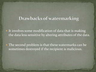 It involves some modification of data that is making
the data less sensitive by altering attributes of the data.
 The second problem is that these watermarks can be
sometimes destroyed if the recipient is malicious.
 