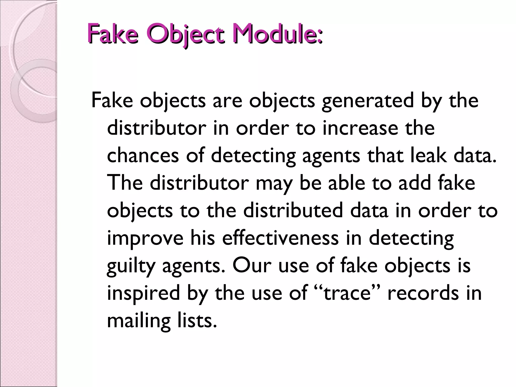 Fake Object Module:Fake Object Module:
Fake objects are objects generated by the
distributor in order to increase the
chances of detecting agents that leak data.
The distributor may be able to add fake
objects to the distributed data in order to
improve his effectiveness in detecting
guilty agents. Our use of fake objects is
inspired by the use of “trace” records in
mailing lists.
 