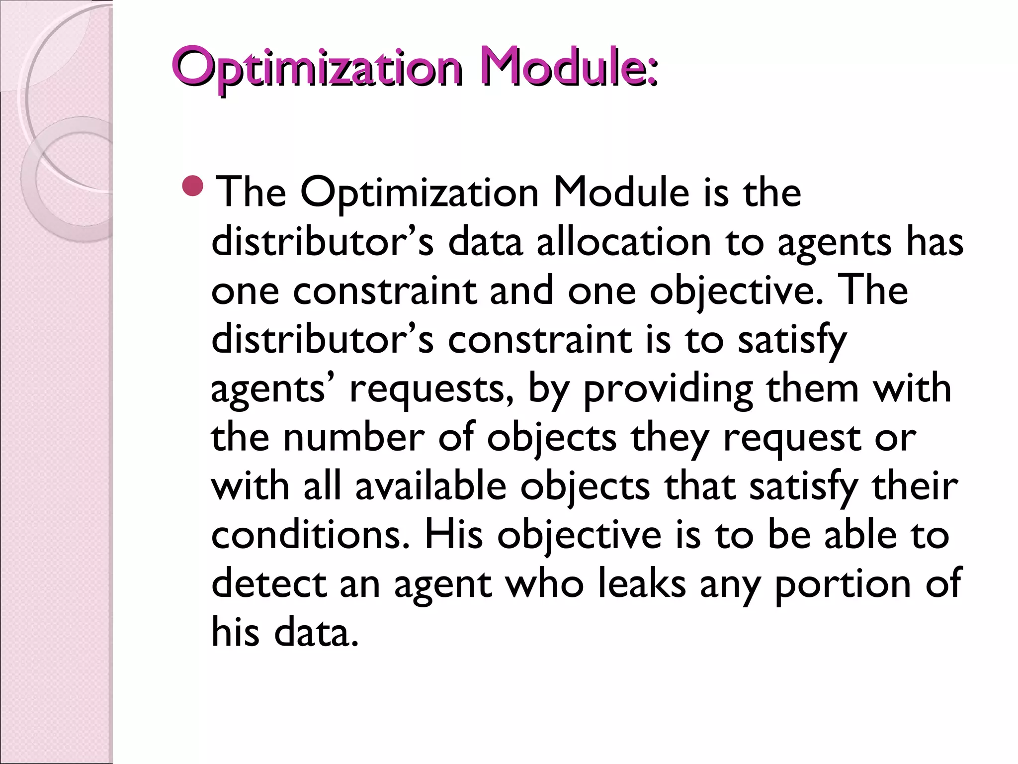Optimization Module:Optimization Module:
The Optimization Module is the
distributor’s data allocation to agents has
one constraint and one objective. The
distributor’s constraint is to satisfy
agents’ requests, by providing them with
the number of objects they request or
with all available objects that satisfy their
conditions. His objective is to be able to
detect an agent who leaks any portion of
his data.
 