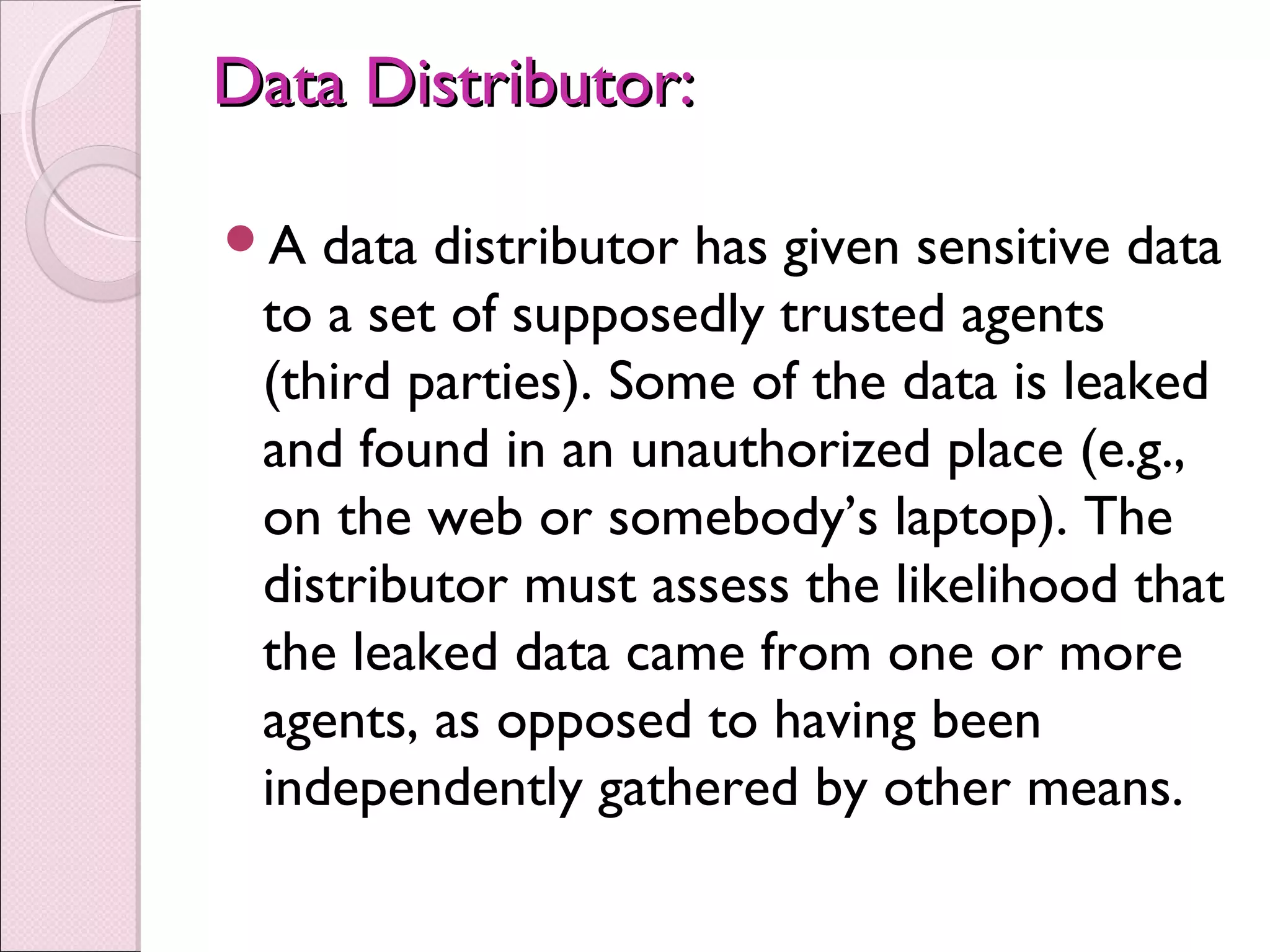 Data Distributor:Data Distributor:
A data distributor has given sensitive data
to a set of supposedly trusted agents
(third parties). Some of the data is leaked
and found in an unauthorized place (e.g.,
on the web or somebody’s laptop). The
distributor must assess the likelihood that
the leaked data came from one or more
agents, as opposed to having been
independently gathered by other means.
 