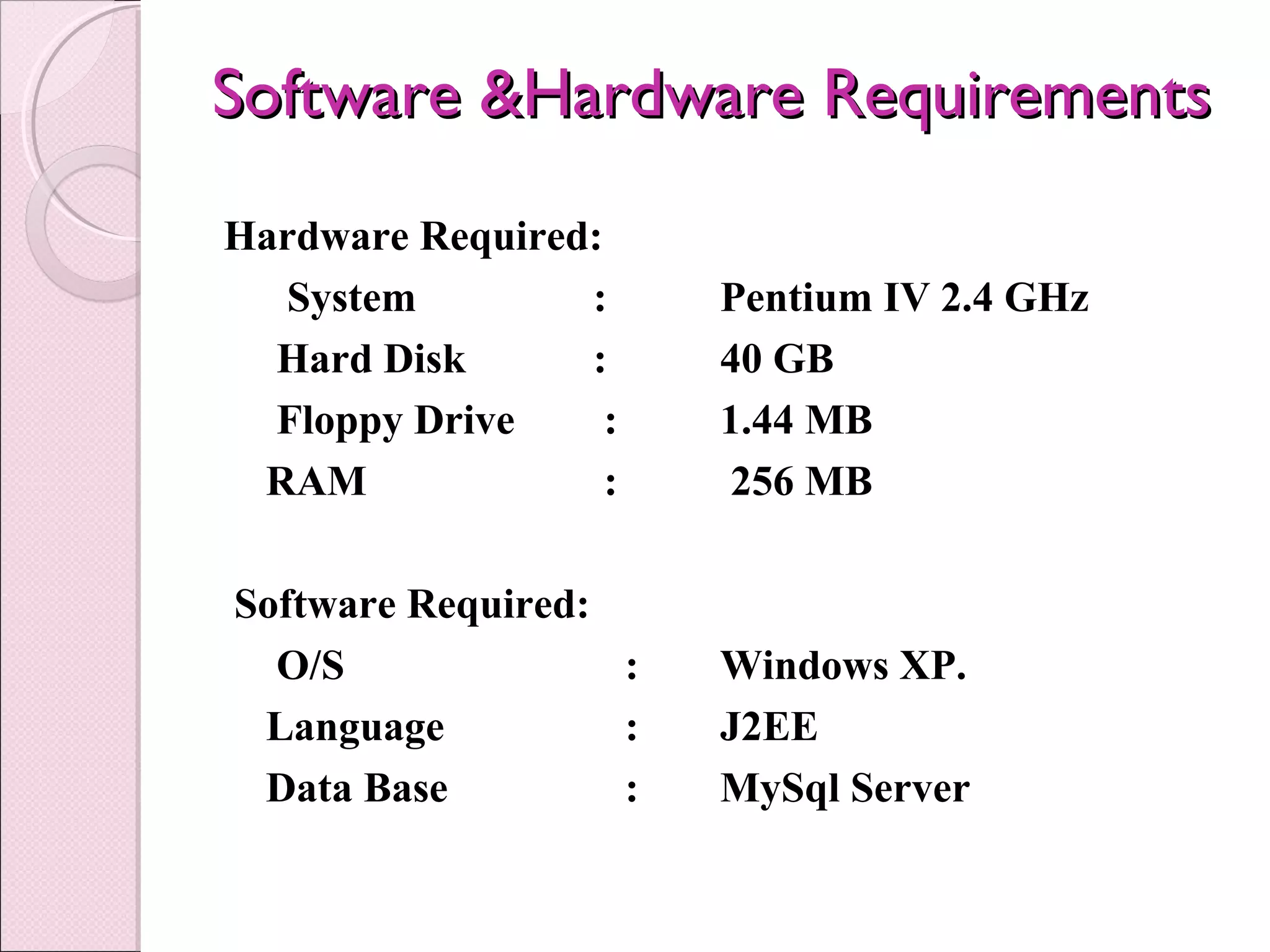 Software &Hardware RequirementsSoftware &Hardware Requirements
Hardware Required:
      System : Pentium IV 2.4 GHz
Hard Disk : 40 GB
Floppy Drive : 1.44 MB
RAM : 256 MB
 Software Required:
O/S : Windows XP.
Language : J2EE
Data Base : MySql Server
 
 
 