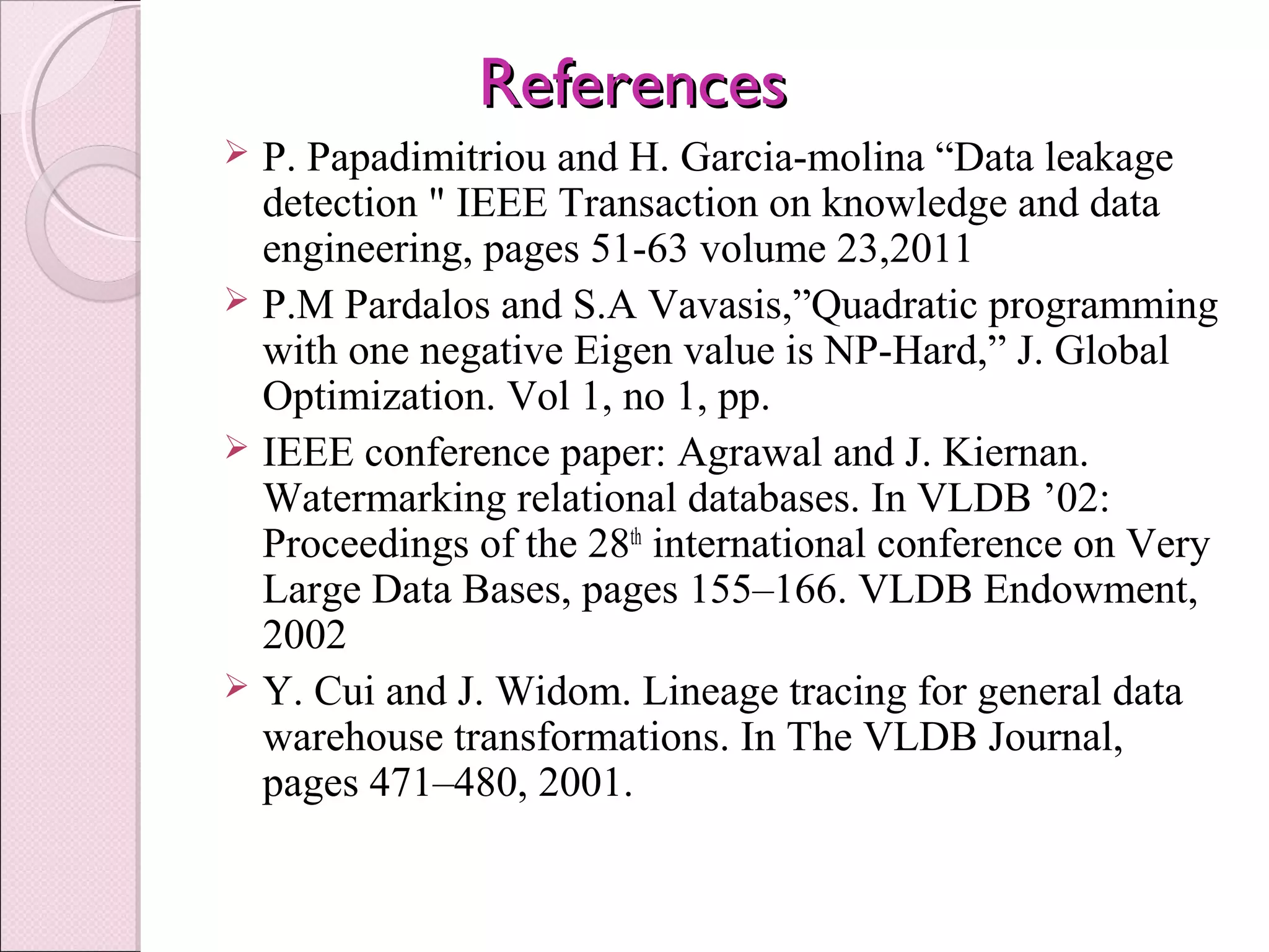 ReferencesReferences
 P. Papadimitriou and H. Garcia-molina “Data leakage 
detection " IEEE Transaction on knowledge and data 
engineering, pages 51-63 volume 23,2011 
 P.M Pardalos and S.A Vavasis,”Quadratic programming 
with one negative Eigen value is NP-Hard,” J. Global 
Optimization. Vol 1, no 1, pp.
 IEEE conference paper: Agrawal and J. Kiernan. 
Watermarking relational databases. In VLDB ’02: 
Proceedings of the 28th
 international conference on Very 
Large Data Bases, pages 155–166. VLDB Endowment, 
2002
 Y. Cui and J. Widom. Lineage tracing for general data 
warehouse transformations. In The VLDB Journal, 
pages 471–480, 2001.
 