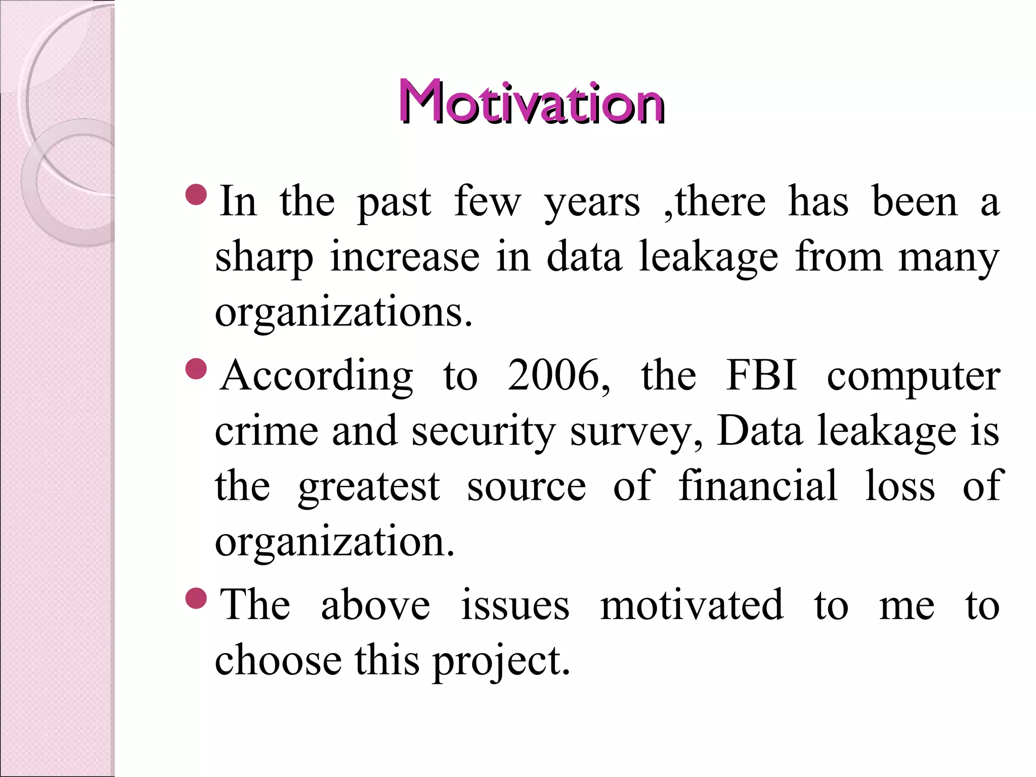 MotivationMotivation
In the past few years ,there has been a
sharp increase in data leakage from many
organizations.
According to 2006, the FBI computer
crime and security survey, Data leakage is
the greatest source of financial loss of
organization.
The above issues motivated to me to
choose this project.
 