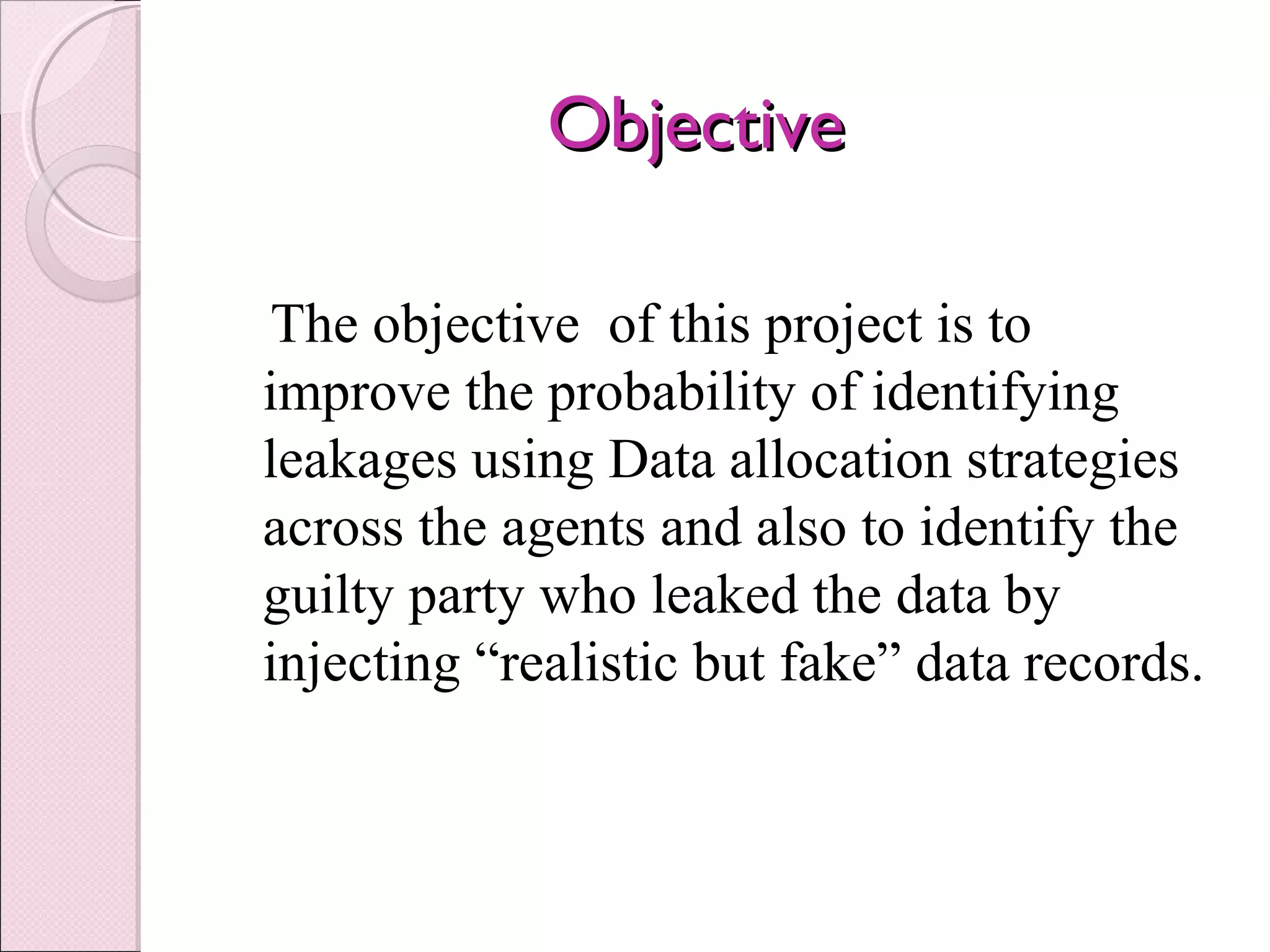 ObjectiveObjective
The objective of this project is to
improve the probability of identifying
leakages using Data allocation strategies
across the agents and also to identify the
guilty party who leaked the data by
injecting “realistic but fake” data records.
 