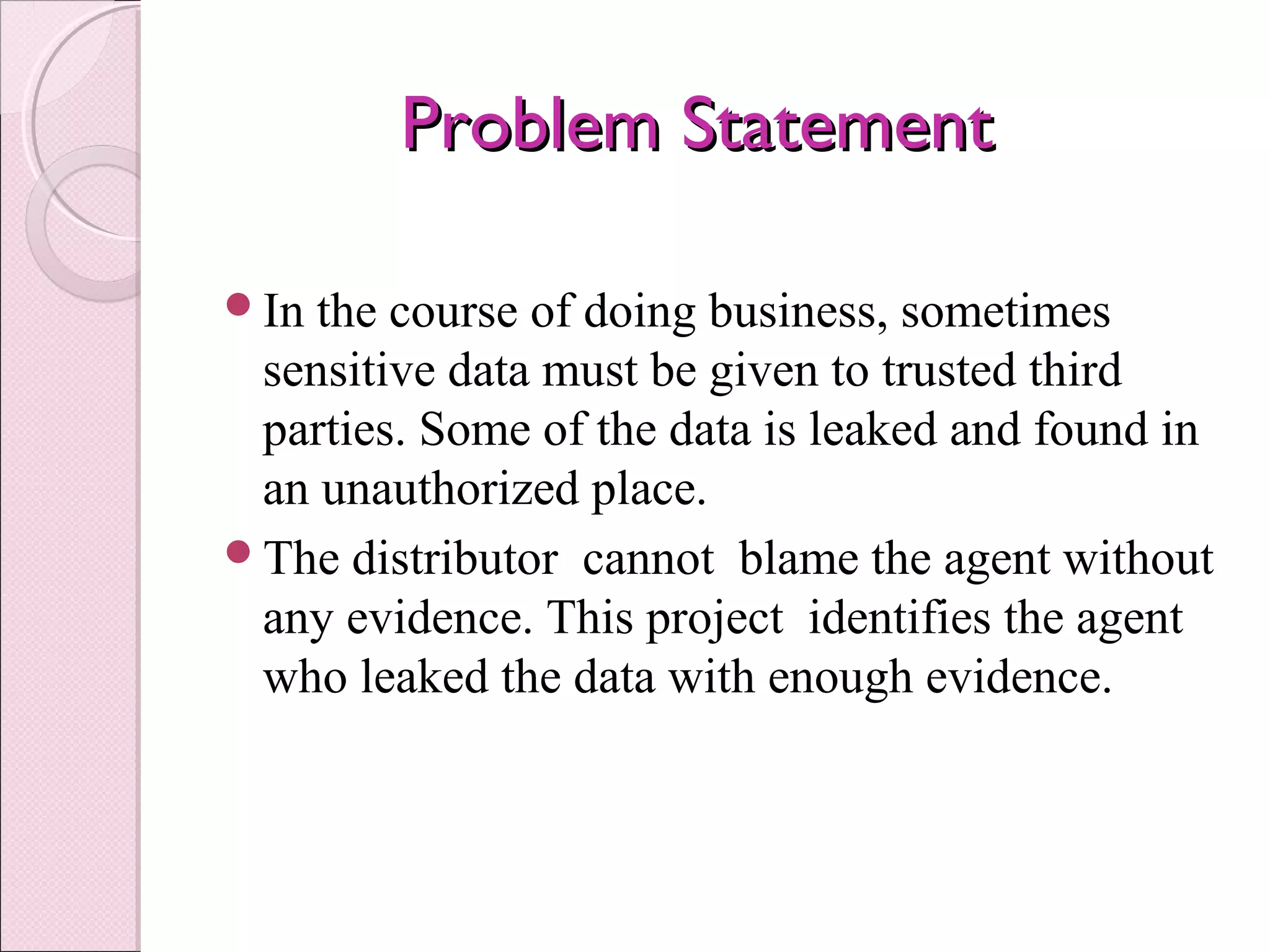 Problem StatementProblem Statement
In the course of doing business, sometimes
sensitive data must be given to trusted third
parties. Some of the data is leaked and found in
an unauthorized place.
The distributor cannot blame the agent without
any evidence. This project identifies the agent
who leaked the data with enough evidence.
 