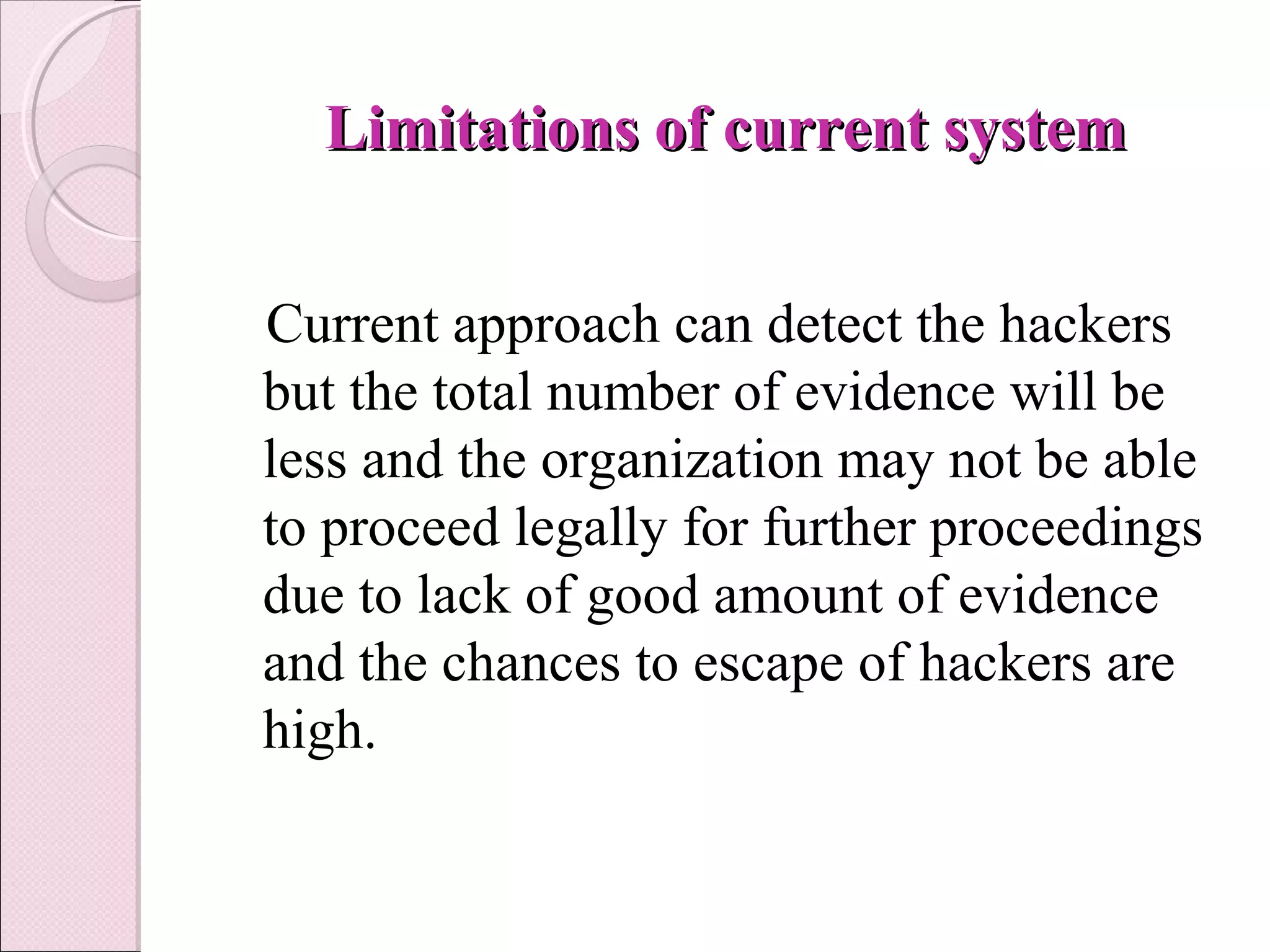   Limitations of current systemLimitations of current system
Current approach can detect the hackers
but the total number of evidence will be
less and the organization may not be able
to proceed legally for further proceedings
due to lack of good amount of evidence
and the chances to escape of hackers are
high.
 