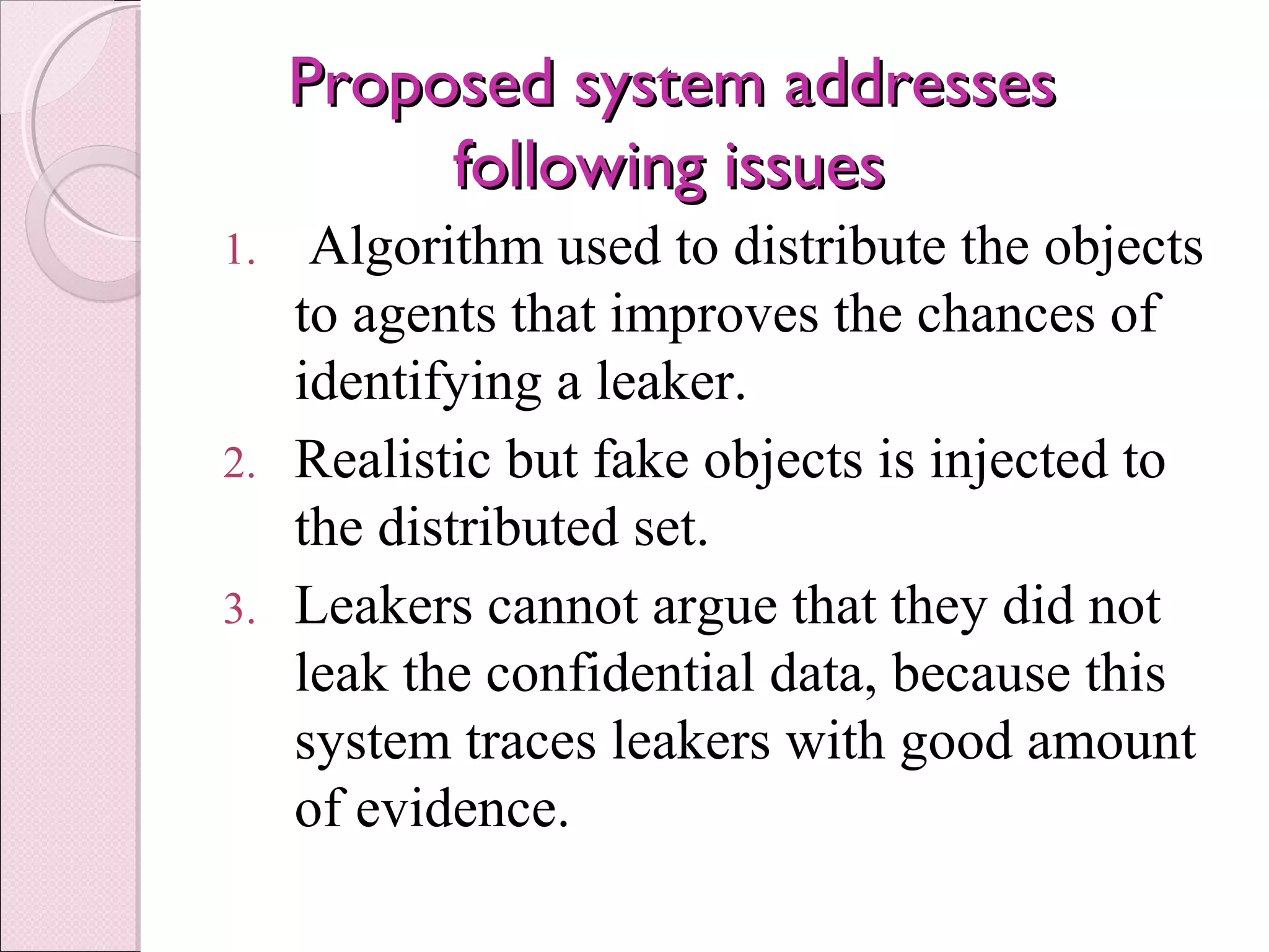 Proposed system addressesProposed system addresses
following issuesfollowing issues
1. Algorithm used to distribute the objects
to agents that improves the chances of
identifying a leaker.
2. Realistic but fake objects is injected to
the distributed set.
3. Leakers cannot argue that they did not
leak the confidential data, because this
system traces leakers with good amount
of evidence.
 