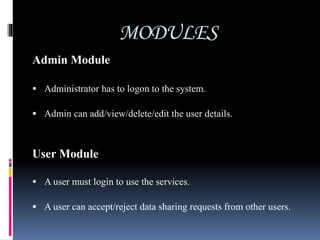 MODULES
Admin Module
 Administrator has to logon to the system.
 Admin can add/view/delete/edit the user details.
User Module
 A user must login to use the services.
 A user can accept/reject data sharing requests from other users.
 