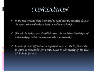 CONCLUSION
 In the real scenario there is no need to hand over the sensitive data to
the agents who will unknowingly or maliciously leak it.
 Though the leakers are identified using the traditional technique of
watermarking, certain data cannot admit watermarks.
 In spite of these difficulties, it is possible to assess the likelihood that
an agent is responsible for a leak, based on the overlap of his data
with the leaked data
 
