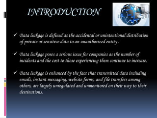 INTRODUCTION
 Data leakage is defined as the accidental or unintentional distribution
of private or sensitive data to an unauthorized entity .
 Data leakage poses a serious issue for companies as the number of
incidents and the cost to those experiencing them continue to increase.
 Data leakage is enhanced by the fact that transmitted data including
emails, instant messaging, website forms, and file transfers among
others, are largely unregulated and unmonitored on their way to their
destinations.
 