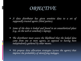 OBJECTIVE
 A data distributor has given sensitive data to a set of
supposedly trusted agents (third parties).
 Some of the data is leaked and found in an unauthorized place
(e.g., on the web or somebody’s laptop).
 The distributor must assess the likelihood that the leaked data
came from one or more agents, as opposed to having been
independently gathered by other means.
 We propose data allocation strategies (across the agents) that
improve the probability of identifying leakages.
 
