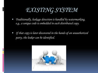 EXISTING SYSTEM
 Traditionally, leakage detection is handled by watermarking,
e.g., a unique code is embedded in each distributed copy.
 If that copy is later discovered in the hands of an unauthorized
party, the leaker can be identified.
 