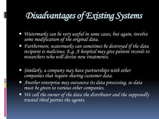 Disadvantages of Existing Systems
 Watermarks can be very useful in some cases, but again, involve
some modification of the original data.
 Furthermore, watermarks can sometimes be destroyed if the data
recipient is malicious. E.g. A hospital may give patient records to
researchers who will devise new treatments.
 Similarly, a company may have partnerships with other
companies that require sharing customer data.
 Another enterprise may outsource its data processing, so data
must be given to various other companies.
 We call the owner of the data the distributor and the supposedly
trusted third parties the agents.
 