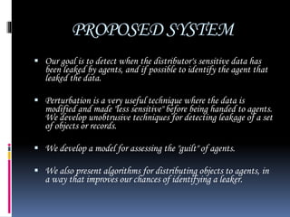 PROPOSED SYSTEM
 Our goal is to detect when the distributor's sensitive data has
been leaked by agents, and if possible to identify the agent that
leaked the data.
 Perturbation is a very useful technique where the data is
modified and made "less sensitive" before being handed to agents.
We develop unobtrusive techniques for detecting leakage of a set
of objects or records.
 We develop a model for assessing the "guilt" of agents.
 We also present algorithms for distributing objects to agents, in
a way that improves our chances of identifying a leaker.
 