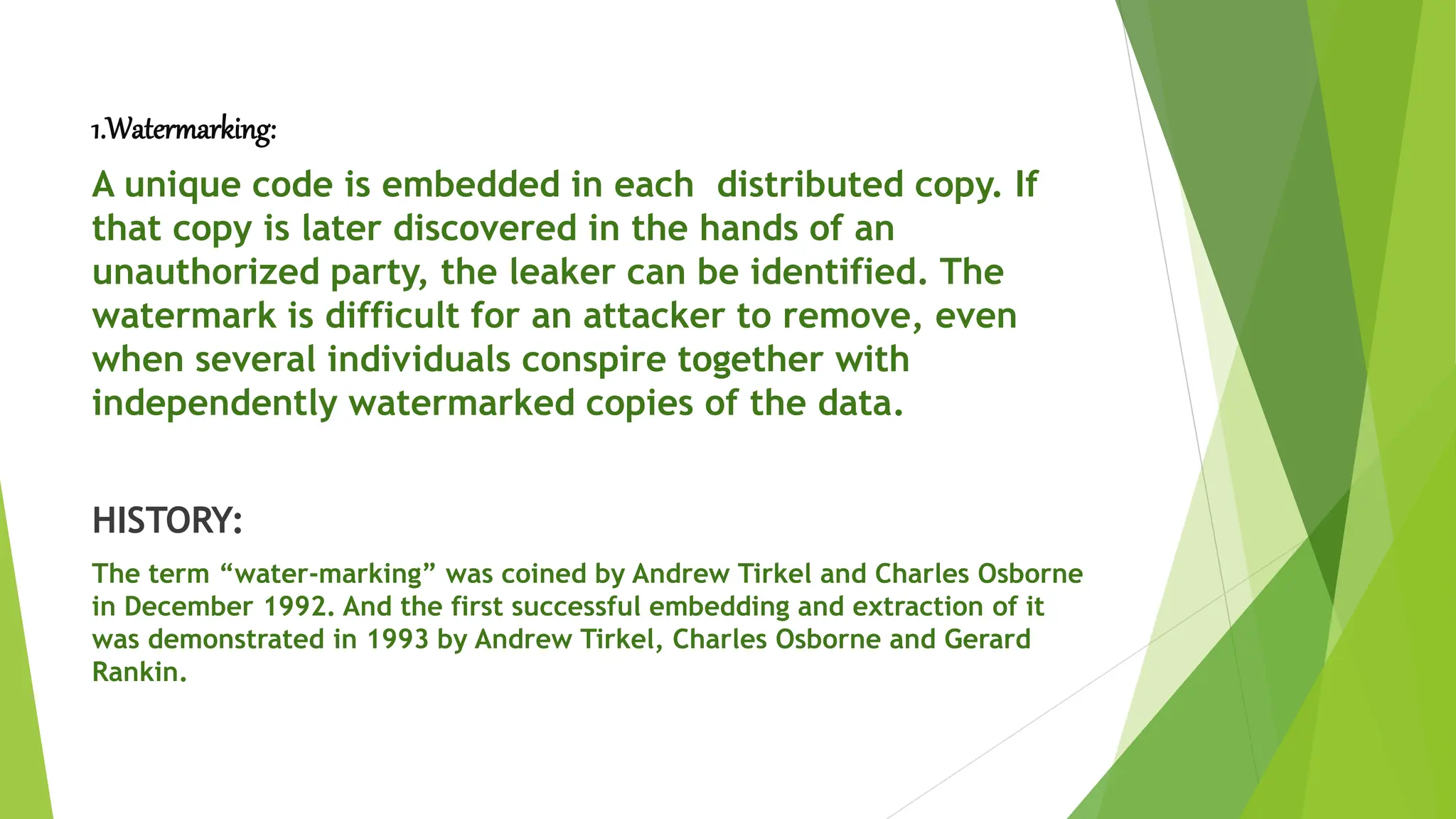 1.Watermarking:
A unique code is embedded in each distributed copy. If
that copy is later discovered in the hands of an
unauthorized party, the leaker can be identified. The
watermark is difficult for an attacker to remove, even
when several individuals conspire together with
independently watermarked copies of the data.
HISTORY:
The term “water-marking” was coined by Andrew Tirkel and Charles Osborne
in December 1992. And the first successful embedding and extraction of it
was demonstrated in 1993 by Andrew Tirkel, Charles Osborne and Gerard
Rankin.
 