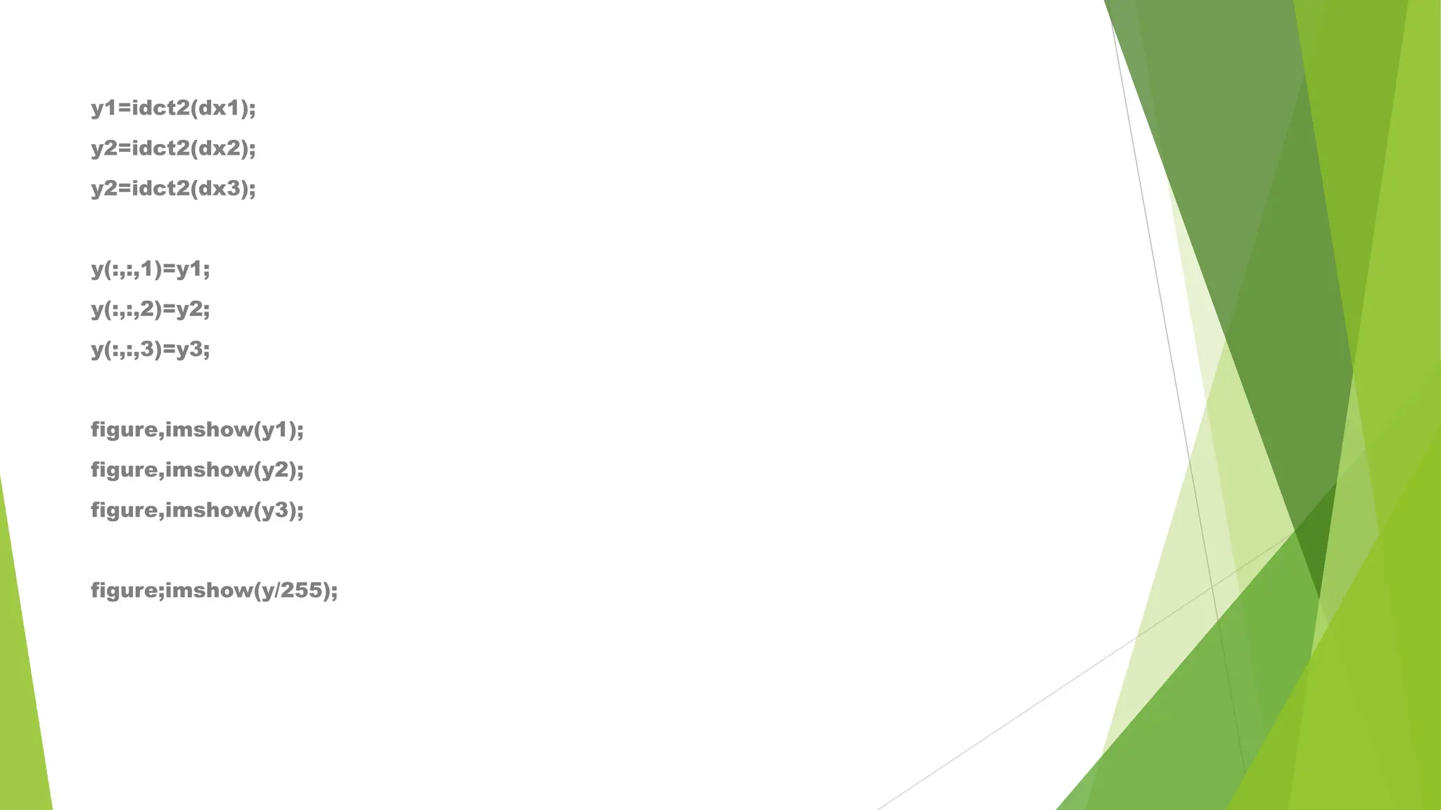 y1=idct2(dx1);
y2=idct2(dx2);
y2=idct2(dx3);
y(:,:,1)=y1;
y(:,:,2)=y2;
y(:,:,3)=y3;
figure,imshow(y1);
figure,imshow(y2);
figure,imshow(y3);
figure;imshow(y/255);
 