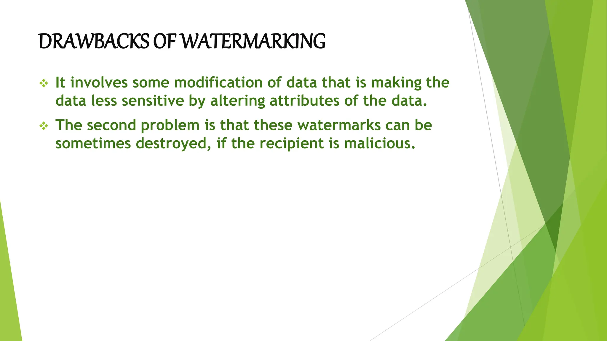 DRAWBACKS OF WATERMARKING
 It involves some modification of data that is making the
data less sensitive by altering attributes of the data.
 The second problem is that these watermarks can be
sometimes destroyed, if the recipient is malicious.
 