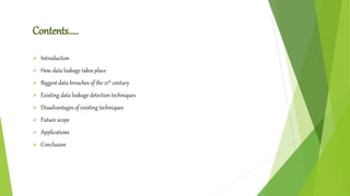 Contents…..
 Introduction
 How data leakage takes place
 Biggest data breaches of the 21st century
 Existing data leakage detection techniques
 Disadvantages of existing techniques
 Future scope
 Applications
 Conclusion
 