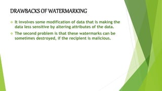 DRAWBACKS OF WATERMARKING
 It involves some modification of data that is making the
data less sensitive by altering attributes of the data.
 The second problem is that these watermarks can be
sometimes destroyed, if the recipient is malicious.
 