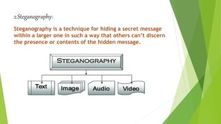 2.Steganography:
Steganography is a technique for hiding a secret message
within a larger one in such a way that others can’t discern
the presence or contents of the hidden message.
 