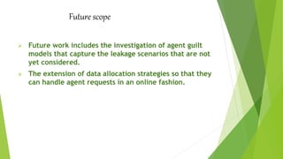 Future scope
 Future work includes the investigation of agent guilt
models that capture the leakage scenarios that are not
yet considered.
 The extension of data allocation strategies so that they
can handle agent requests in an online fashion.
 