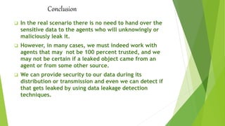 Conclusion
 In the real scenario there is no need to hand over the
sensitive data to the agents who will unknowingly or
maliciously leak it.
 However, in many cases, we must indeed work with
agents that may not be 100 percent trusted, and we
may not be certain if a leaked object came from an
agent or from some other source.
 We can provide security to our data during its
distribution or transmission and even we can detect if
that gets leaked by using data leakage detection
techniques.
 
