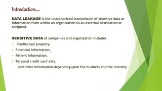 Introduction…..
DATA LEAKAGE is the unauthorized transmission of sensitive data or
information from within an organization to an external destination or
recipient.
SENSITIVE DATA of companies and organization includes
 intellectual property,
 Financial information,
 Patient information,
 Personal credit card data,
and other information depending upon the business and the industry
 