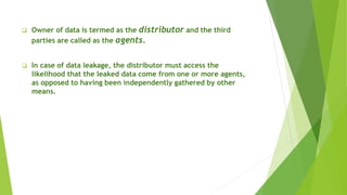  Owner of data is termed as the distributor and the third
parties are called as the agents.
 In case of data leakage, the distributor must access the
likelihood that the leaked data come from one or more agents,
as opposed to having been independently gathered by other
means.
 