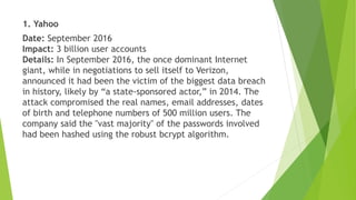 1. Yahoo
Date: September 2016
Impact: 3 billion user accounts
Details: In September 2016, the once dominant Internet
giant, while in negotiations to sell itself to Verizon,
announced it had been the victim of the biggest data breach
in history, likely by “a state-sponsored actor,” in 2014. The
attack compromised the real names, email addresses, dates
of birth and telephone numbers of 500 million users. The
company said the "vast majority" of the passwords involved
had been hashed using the robust bcrypt algorithm.
 