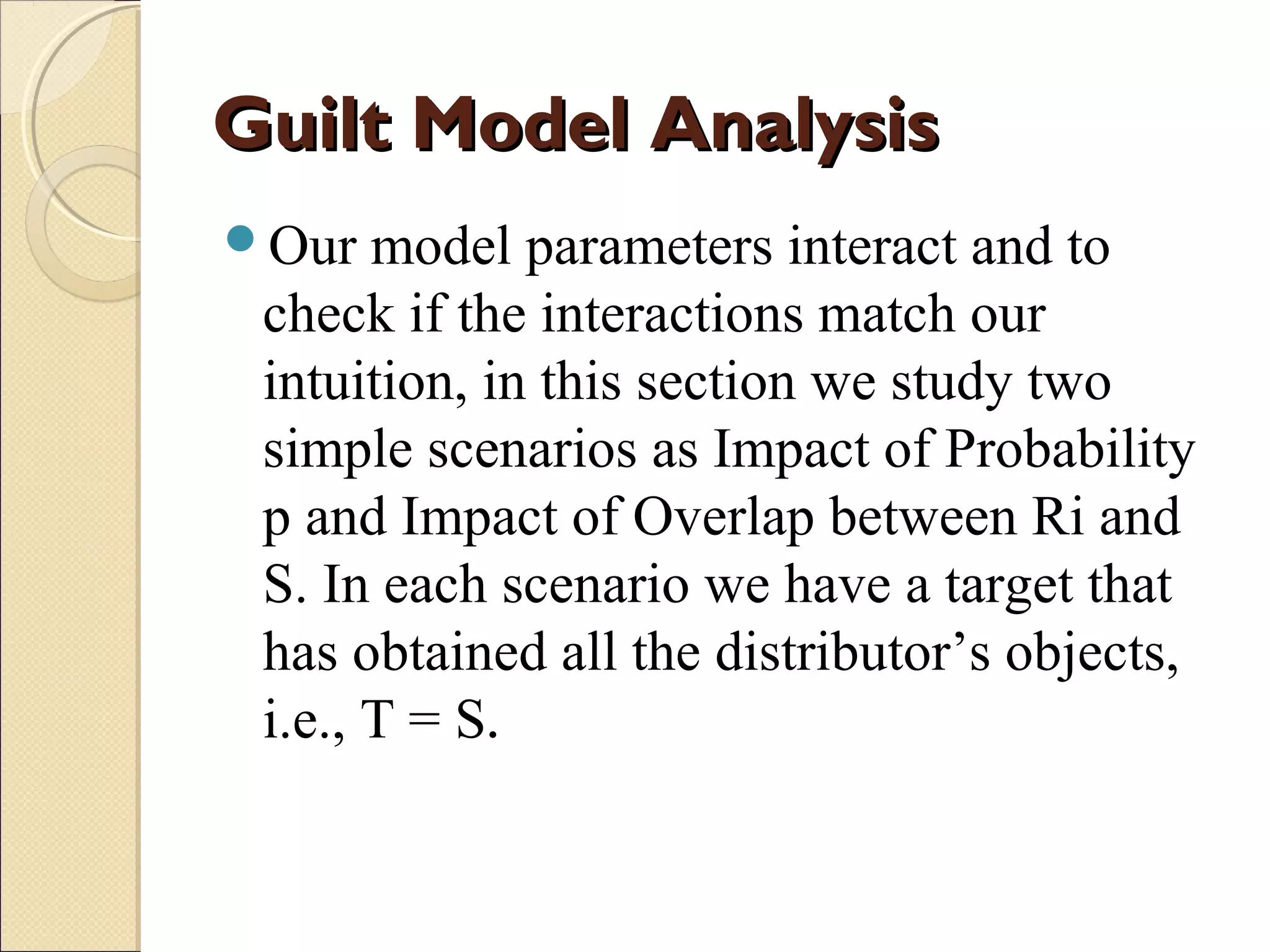 Guilt Model Analysis
Our

model parameters interact and to
check if the interactions match our
intuition, in this section we study two
simple scenarios as Impact of Probability
p and Impact of Overlap between Ri and
S. In each scenario we have a target that
has obtained all the distributor’s objects,
i.e., T = S.

 