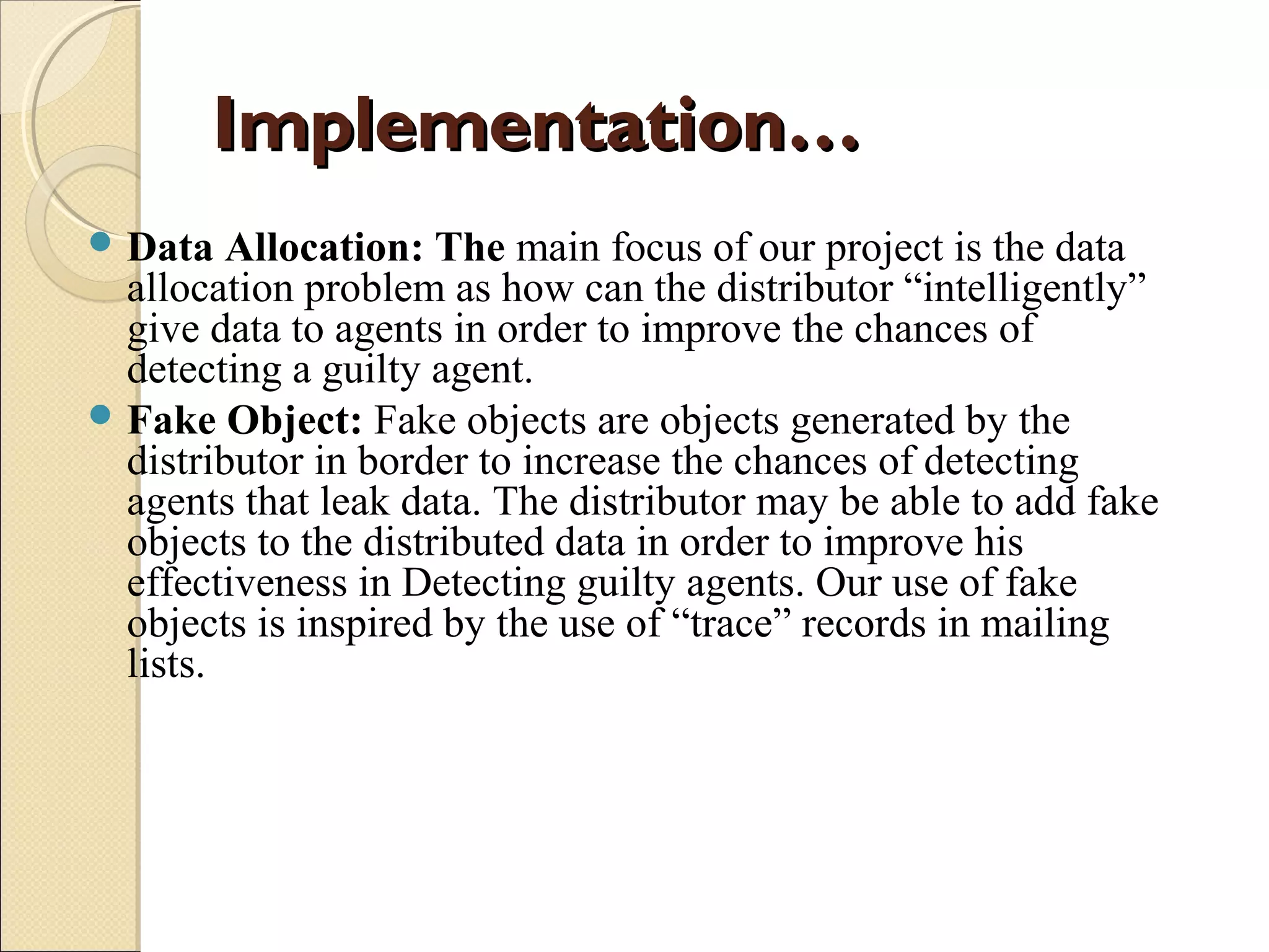 Implementation…
 Data

Allocation: The main focus of our project is the data
allocation problem as how can the distributor “intelligently”
give data to agents in order to improve the chances of
detecting a guilty agent.
 Fake Object: Fake objects are objects generated by the
distributor in border to increase the chances of detecting
agents that leak data. The distributor may be able to add fake
objects to the distributed data in order to improve his
effectiveness in Detecting guilty agents. Our use of fake
objects is inspired by the use of “trace” records in mailing
lists.

 