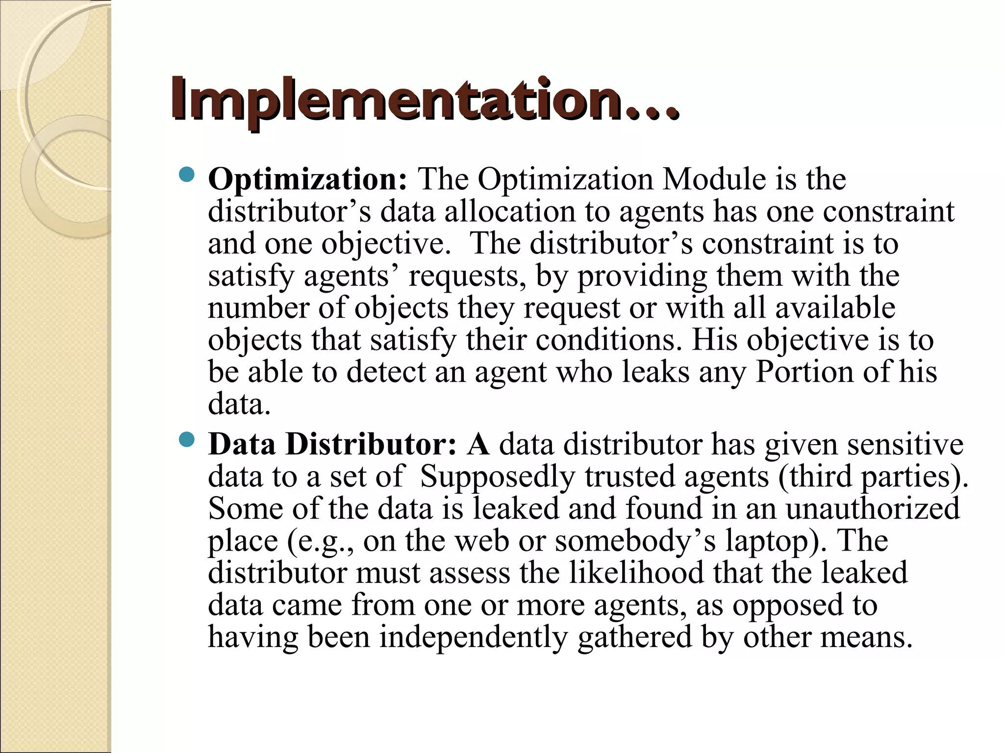 Implementation…
 Optimization:

The Optimization Module is the
distributor’s data allocation to agents has one constraint
and one objective. The distributor’s constraint is to
satisfy agents’ requests, by providing them with the
number of objects they request or with all available
objects that satisfy their conditions. His objective is to
be able to detect an agent who leaks any Portion of his
data.
 Data Distributor: A data distributor has given sensitive
data to a set of Supposedly trusted agents (third parties).
Some of the data is leaked and found in an unauthorized
place (e.g., on the web or somebody’s laptop). The
distributor must assess the likelihood that the leaked
data came from one or more agents, as opposed to
having been independently gathered by other means.

 