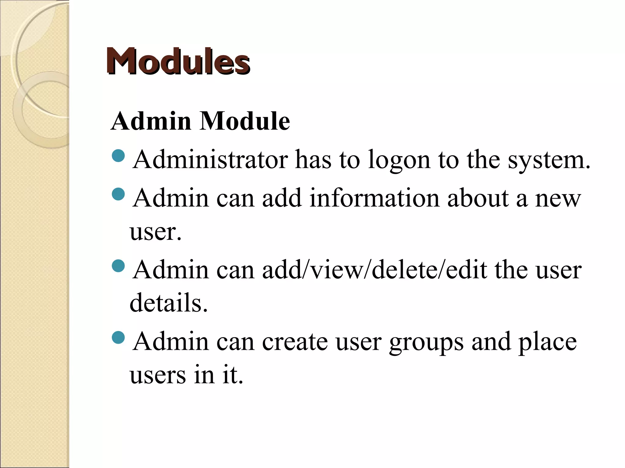 Modules
Admin Module
Administrator has to logon to the system.
Admin can add information about a new
user.
Admin can add/view/delete/edit the user
details.
Admin can create user groups and place
users in it.

 
