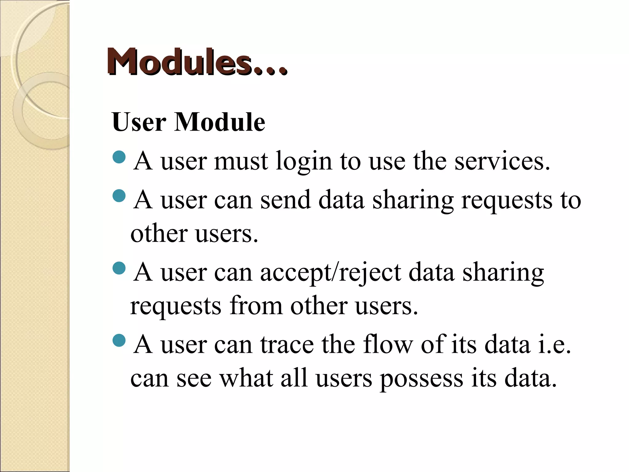 Modules…
User Module
A user must login to use the services.
A user can send data sharing requests to
other users.
A user can accept/reject data sharing
requests from other users.
A user can trace the flow of its data i.e.
can see what all users possess its data.

 