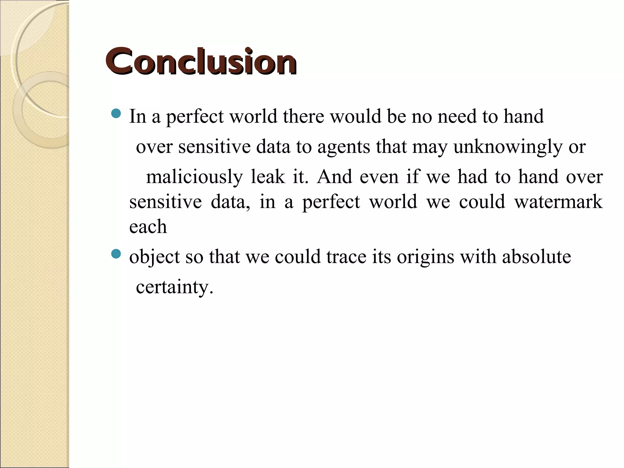 Conclusion
 In

a perfect world there would be no need to hand
over sensitive data to agents that may unknowingly or
maliciously leak it. And even if we had to hand over
sensitive data, in a perfect world we could watermark
each
 object so that we could trace its origins with absolute
certainty.

 