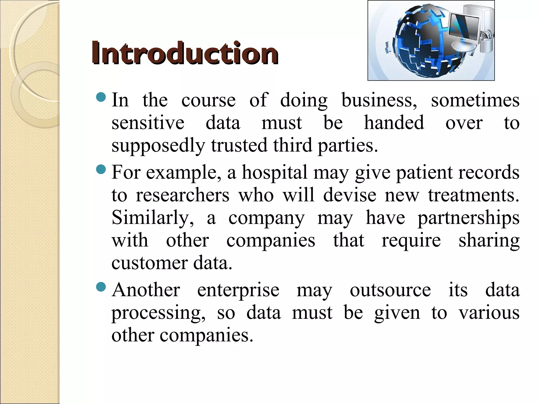 Introduction
In

the course of doing business, sometimes
sensitive data must be handed over to
supposedly trusted third parties.
For example, a hospital may give patient records
to researchers who will devise new treatments.
Similarly, a company may have partnerships
with other companies that require sharing
customer data.
Another enterprise may outsource its data
processing, so data must be given to various
other companies.

 