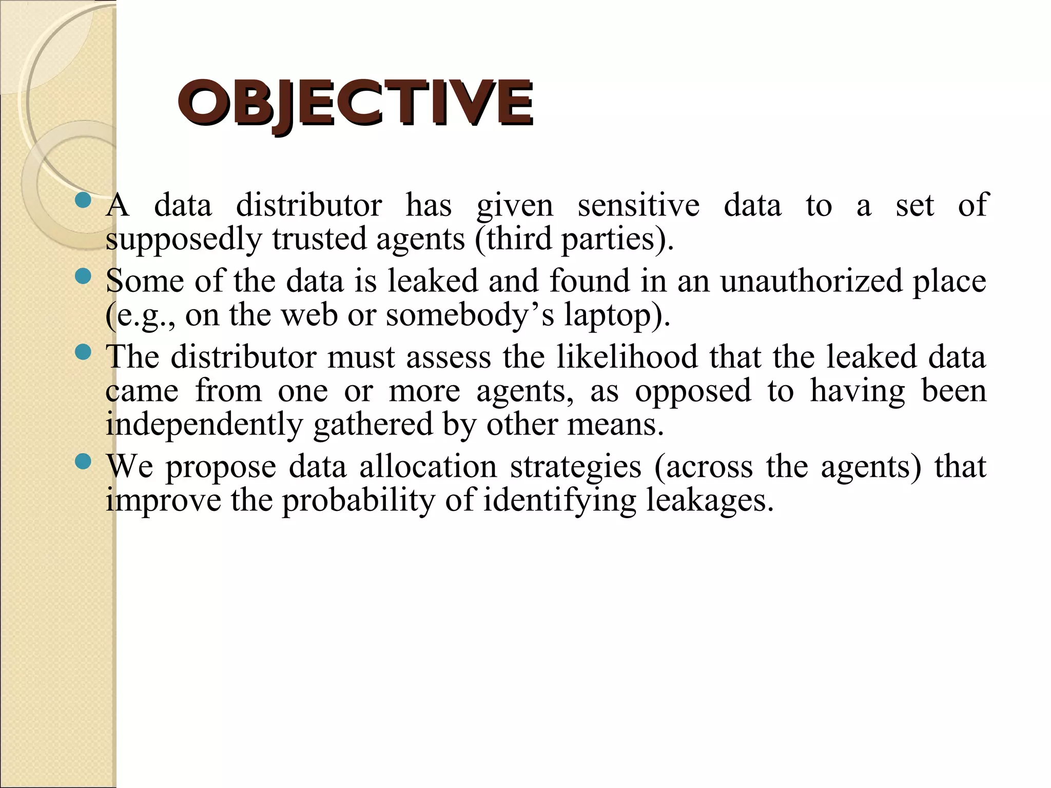 OBJECTIVE
A

data distributor has given sensitive data to a set of
supposedly trusted agents (third parties).
 Some of the data is leaked and found in an unauthorized place
(e.g., on the web or somebody’s laptop).
 The distributor must assess the likelihood that the leaked data
came from one or more agents, as opposed to having been
independently gathered by other means.
 We propose data allocation strategies (across the agents) that
improve the probability of identifying leakages.

 