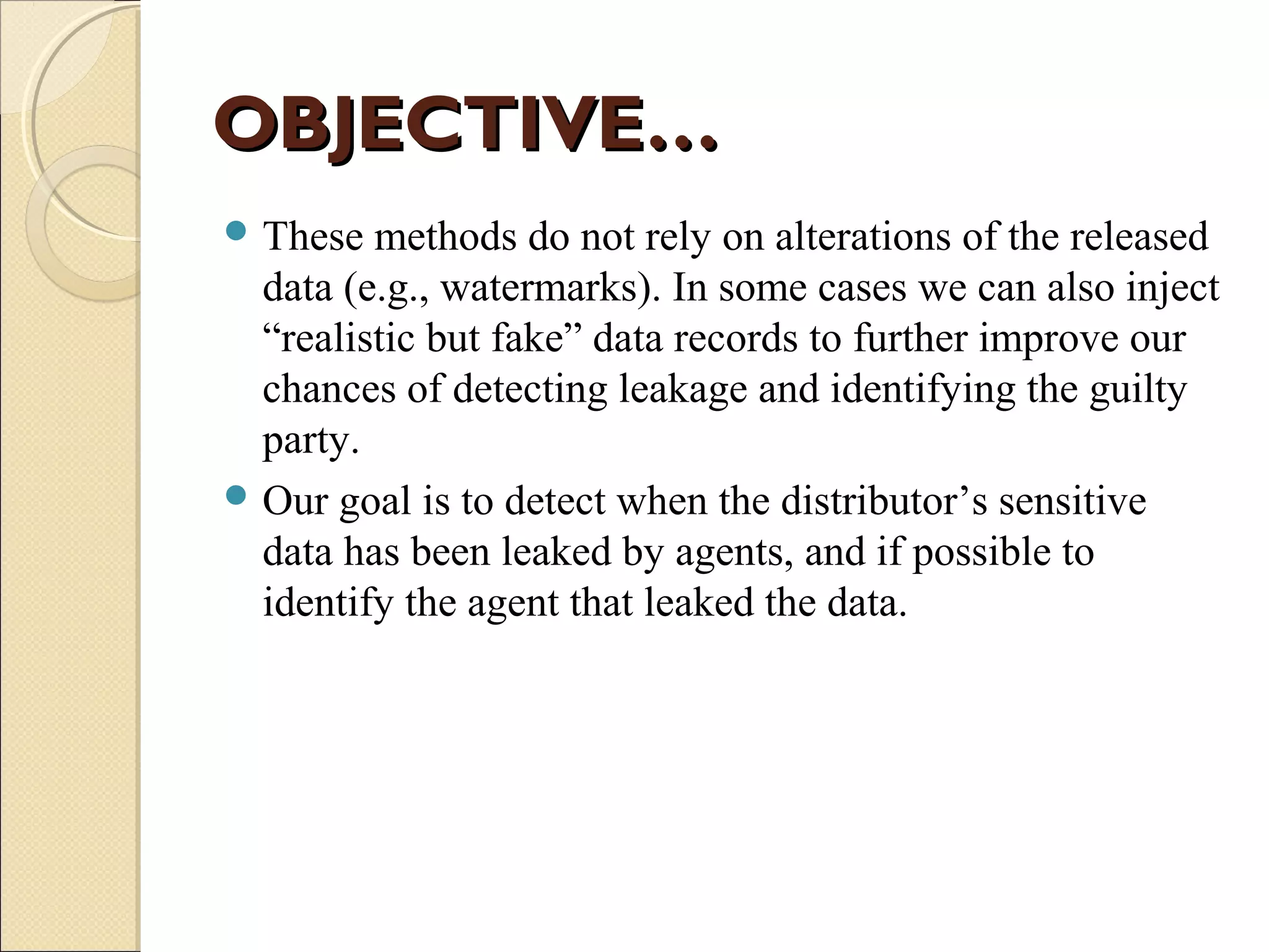 OBJECTIVE…
 These

methods do not rely on alterations of the released
data (e.g., watermarks). In some cases we can also inject
“realistic but fake” data records to further improve our
chances of detecting leakage and identifying the guilty
party.
 Our goal is to detect when the distributor’s sensitive
data has been leaked by agents, and if possible to
identify the agent that leaked the data.

 