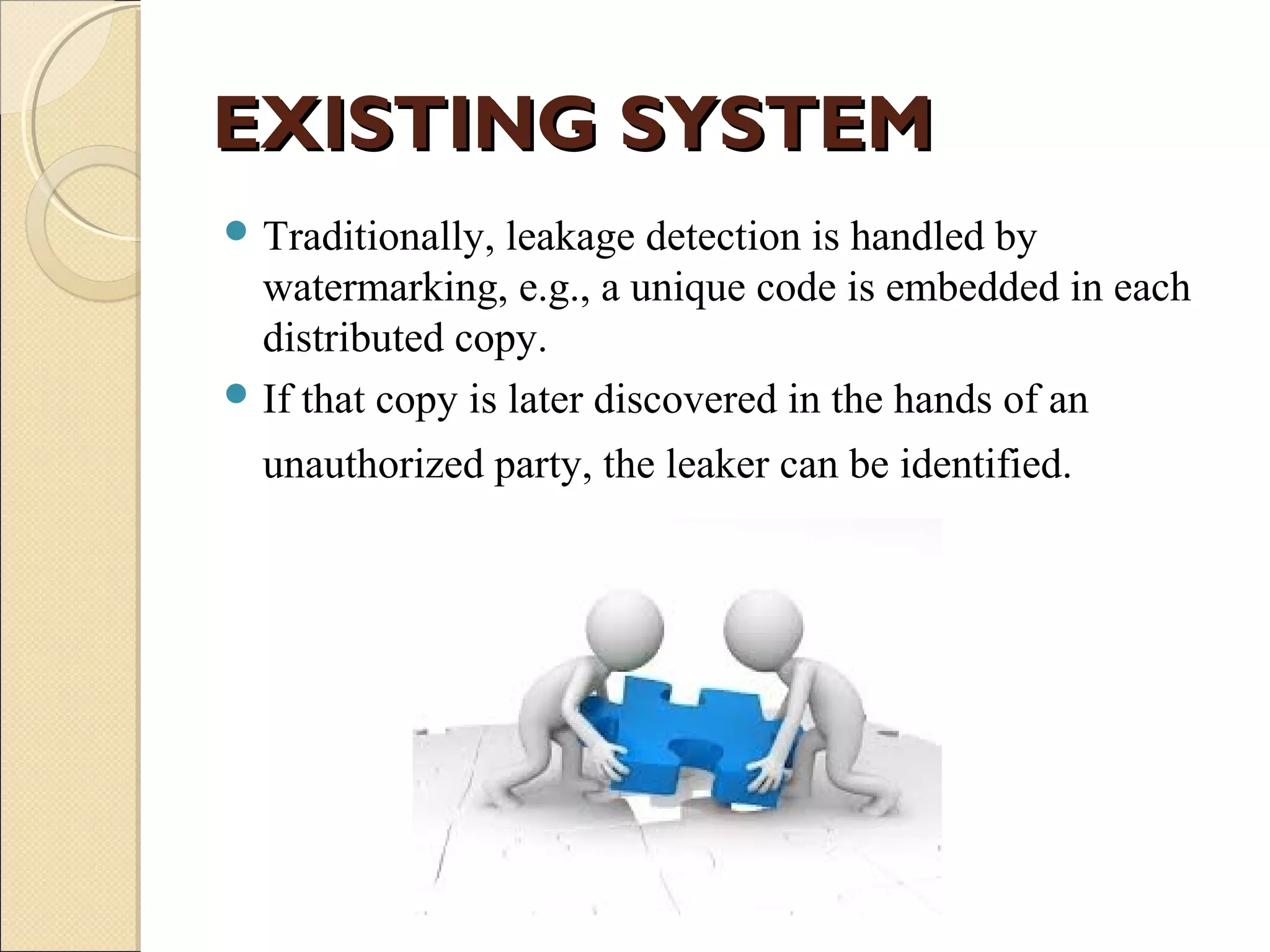 EXISTING SYSTEM
 Traditionally,

leakage detection is handled by
watermarking, e.g., a unique code is embedded in each
distributed copy.
 If that copy is later discovered in the hands of an
unauthorized party, the leaker can be identified.

 
