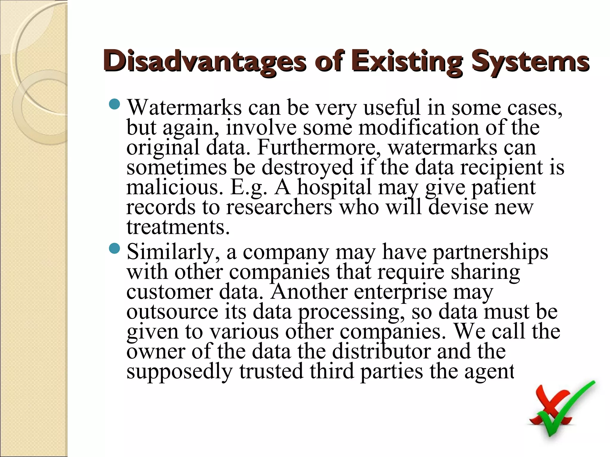 Disadvantages of Existing Systems
Watermarks

can be very useful in some cases,
but again, involve some modification of the
original data. Furthermore, watermarks can
sometimes be destroyed if the data recipient is
malicious. E.g. A hospital may give patient
records to researchers who will devise new
treatments.
Similarly, a company may have partnerships
with other companies that require sharing
customer data. Another enterprise may
outsource its data processing, so data must be
given to various other companies. We call the
owner of the data the distributor and the
supposedly trusted third parties the agents.

 